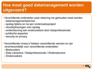 Hoe moet goed datamanagement worden
uitgevoerd?
• Verschillende onderdelen waar rekening me gehouden moet worden
- datamanagementplannen
- opslag tijdens en na een onderzoeksproject
- cloudoplossingen voor opslag
- ondersteuning aan onderzoekers door dataprofessionals
- juridische aspecten
- security en privacy
• Verschillende niveau’s hebben verschillende wensen en zijn
verantwoordelijk voor verschillende onderdelen
- Bestuurders
- Data Librarians / Dataprofessionals / Ondersteuners
- Onderzoekers

16

 