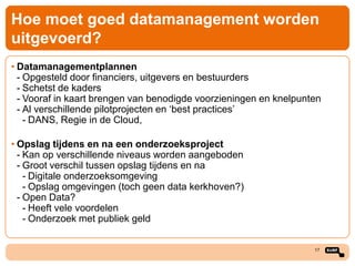 Hoe moet goed datamanagement worden
uitgevoerd?
• Datamanagementplannen
- Opgesteld door financiers, uitgevers en bestuurders
- Schetst de kaders
- Vooraf in kaart brengen van benodigde voorzieningen en knelpunten
- Al verschillende pilotprojecten en ‘best practices’
- DANS, Regie in de Cloud,
• Opslag tijdens en na een onderzoeksproject
- Kan op verschillende niveaus worden aangeboden
- Groot verschil tussen opslag tijdens en na
- Digitale onderzoeksomgeving
- Opslag omgevingen (toch geen data kerkhoven?)
- Open Data?
- Heeft vele voordelen
- Onderzoek met publiek geld
17

 