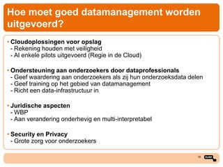 Hoe moet goed datamanagement worden
uitgevoerd?
• Cloudoplossingen voor opslag
- Rekening houden met veiligheid
- Al enkele pilots uitgevoerd (Regie in de Cloud)
• Ondersteuning aan onderzoekers door dataprofessionals
- Geef waardering aan onderzoekers als zij hun onderzoeksdata delen
- Geef training op het gebied van datamanagement
- Richt een data-infrastructuur in
• Juridische aspecten
- WBP
- Aan verandering onderhevig en multi-interpretabel
• Security en Privacy
- Grote zorg voor onderzoekers
18

 