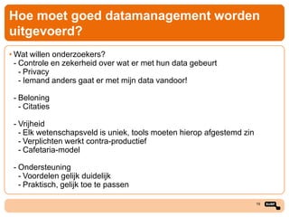 Hoe moet goed datamanagement worden
uitgevoerd?
• Wat willen onderzoekers?
- Controle en zekerheid over wat er met hun data gebeurt
- Privacy
- Iemand anders gaat er met mijn data vandoor!
- Beloning
- Citaties

- Vrijheid
- Elk wetenschapsveld is uniek, tools moeten hierop afgestemd zin
- Verplichten werkt contra-productief
- Cafetaria-model
- Ondersteuning
- Voordelen gelijk duidelijk
- Praktisch, gelijk toe te passen
19

 