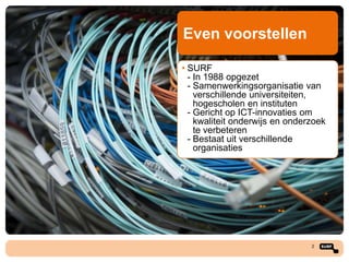 Even voorstellen
• SURF
- In 1988 opgezet
- Samenwerkingsorganisatie van
verschillende universiteiten,
hogescholen en instituten
- Gericht op ICT-innovaties om
kwaliteit onderwijs en onderzoek
te verbeteren
- Bestaat uit verschillende
organisaties

2

 