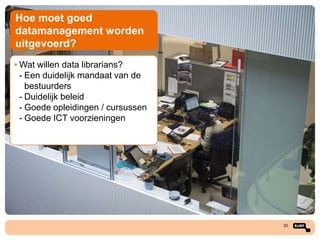 Hoe moet goed
datamanagement worden
uitgevoerd?
• Wat willen data librarians?
- Een duidelijk mandaat van de
bestuurders
- Duidelijk beleid
- Goede opleidingen / cursussen
- Goede ICT voorzieningen

20

 