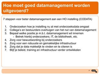 Hoe moet goed datamanagement worden
uitgevoerd?
7 stappen voor beter datamanagement aan een HO instelling (CODATA)

1. Onderzoeken hoe je instelling nu al met onderzoeksdata omgaat
2. Collega’s en bestuurders overtuigen van het nut van datamanagement
3. Bepaal welke positie je m.b.t. datamanagement wil innemen
- Betrek hierbij onderzoekers, IT, de bibliotheek, etc.
4. Zorg voor bewustwording bij onderzoekers
5. Zorg voor een robuuste en gemakkelijke infrastructuur
6. Zorg dat je data makkelijk te vinden en te citeren is
7. Blijf je beleid, training en infrastructuur verder ontwikkelen

21

 