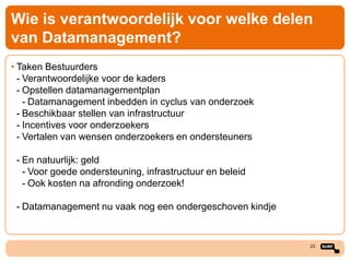 Wie is verantwoordelijk voor welke delen
van Datamanagement?
• Taken Bestuurders
- Verantwoordelijke voor de kaders
- Opstellen datamanagementplan
- Datamanagement inbedden in cyclus van onderzoek
- Beschikbaar stellen van infrastructuur
- Incentives voor onderzoekers
- Vertalen van wensen onderzoekers en ondersteuners
- En natuurlijk: geld
- Voor goede ondersteuning, infrastructuur en beleid
- Ook kosten na afronding onderzoek!
- Datamanagement nu vaak nog een ondergeschoven kindje

23

 