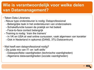 Wie is verantwoordelijk voor welke delen
van Datamanagement?
• Taken Data Librarians
- Nieuw type ondersteuner is nodig: Dataprofessional
- Belangrijke taak in het ondersteunen van onderzoekers
- Schakelfunctie tussen de praktijk en het beleid
- Face-to-face contact belangrijk
- Training is nodig: ‘train the trainers’
- In VK en USA al veel online cursussen, vaak algemeen van karakter
- Ook in Nederland in opkomst (DANS, 3TU.Datacentrum)
• Wat heeft een dataprofessional nodig?
- De juiste mix van IT- en ‘soft skills’
- Dataspecifieke vaardigheden (technische vaardigheden)
- Algemene datavaardigheden (sociale vaardigheden)

24

 