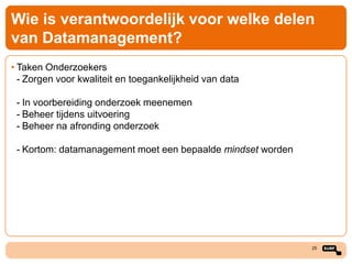 Wie is verantwoordelijk voor welke delen
van Datamanagement?
• Taken Onderzoekers
- Zorgen voor kwaliteit en toegankelijkheid van data
- In voorbereiding onderzoek meenemen
- Beheer tijdens uitvoering
- Beheer na afronding onderzoek
- Kortom: datamanagement moet een bepaalde mindset worden

25

 