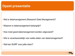 Opzet presentatie

• Wat is datamanagement (Research Data Management)?
• Waarom is datamanagement belangrijk?
• Hoe moet goed datamanagement worden uitgevoerd?
• Wie is verantwoordelijk voor welke delen van datamanagement?
• Wat kan SURF voor jullie doen?

5

 