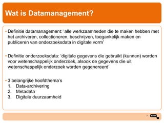 Wat is Datamanagement?
• Definitie datamanagement: ‘alle werkzaamheden die te maken hebben met
het archiveren, collectioneren, beschrijven, toegankelijk maken en
publiceren van onderzoeksdata in digitale vorm’
• Definitie onderzoeksdata: ‘digitale gegevens die gebruikt (kunnen) worden
voor wetenschappelijk onderzoek, alsook de gegevens die uit
wetenschappelijk onderzoek worden gegenereerd’
• 3 belangrijke hoofdthema’s
1. Data-archivering
2. Metadata
3. Digitale duurzaamheid

7

 