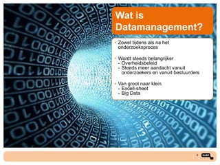 Wat is
Datamanagement?
• Zowel tijdens als na het
onderzoeksproces

• Wordt steeds belangrijker
- Overheidsbeleid
- Steeds meer aandacht vanuit
onderzoekers en vanuit bestuurders
• Van groot naar klein
- Excell-sheet
- Big Data

8

 