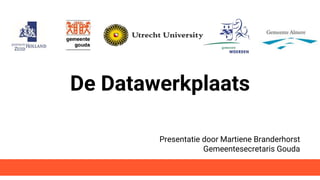 De Datawerkplaats
Presentatie door Martiene Branderhorst
Gemeentesecretaris Gouda
 