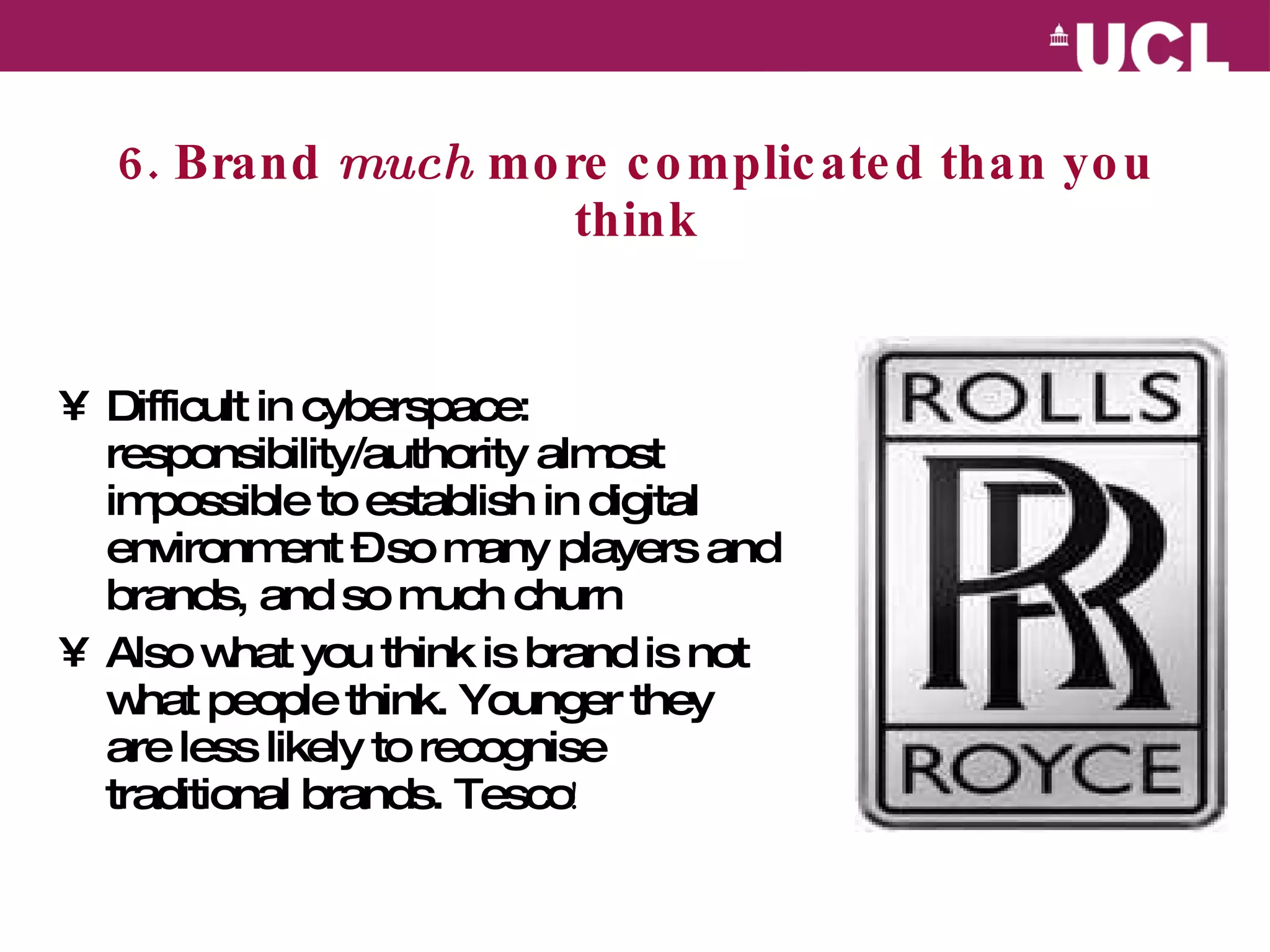 6. Brand  much  more complicated than you think Difficult in cyberspace: responsibility/authority almost impossible to establish in digital environment – so many players and brands, and so much churn Also what you think is brand is not what people think. Younger they are less likely to recognise traditional brands. Tesco ! 