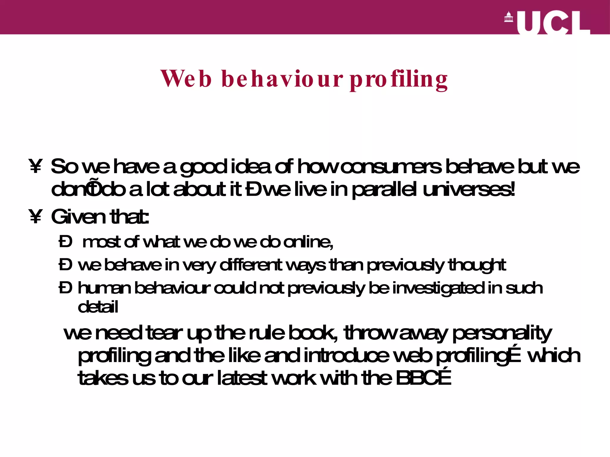 Web behaviour profiling So we have a good idea of how consumers behave but we don’t do a lot about it – we live in parallel universes!  Given that: most of what we do we do online, we behave in very different ways than previously thought human behaviour could not previously be investigated in such detail  we need tear up the rule book, throw away personality profiling and the like and introduce web profiling…which takes us to our latest work with the BBC… 