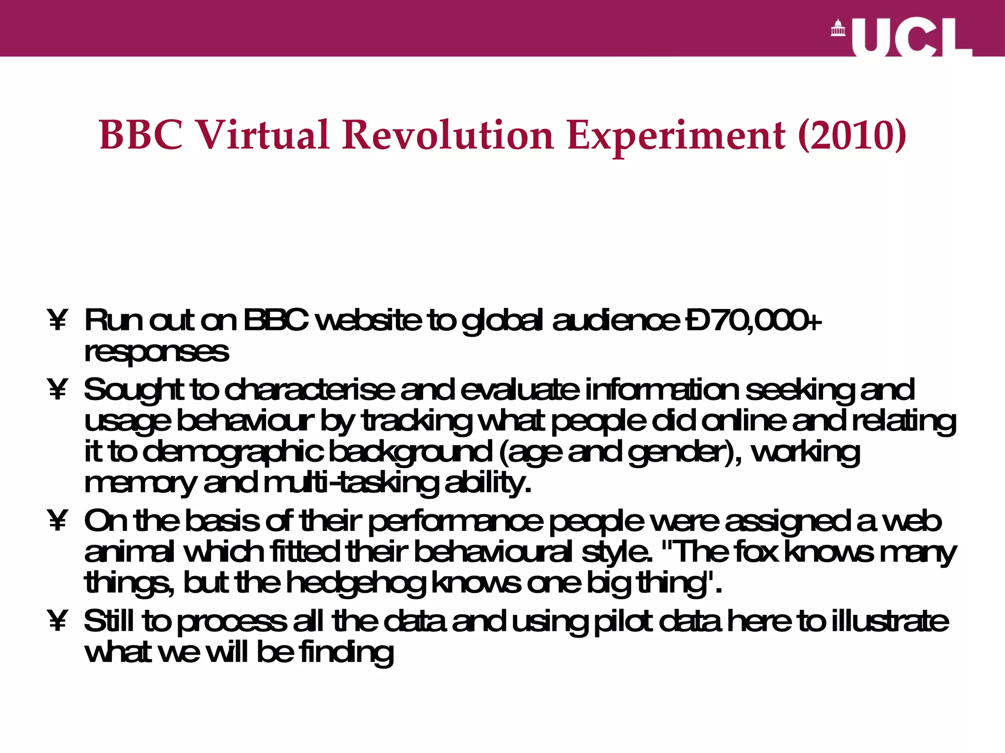 BBC Virtual Revolution Experiment (2010) Run out on BBC website to global audience – 70,000+ responses Sought to characterise and evaluate information seeking and usage behaviour by tracking what people did online and relating it to demographic background (age and gender), working memory and multi-tasking ability.  On the basis of their performance people were assigned a web animal which fitted their behavioural style. "The fox knows many things, but the hedgehog knows one big thing".  Still to process all the data and using pilot data here to illustrate what we will be finding 