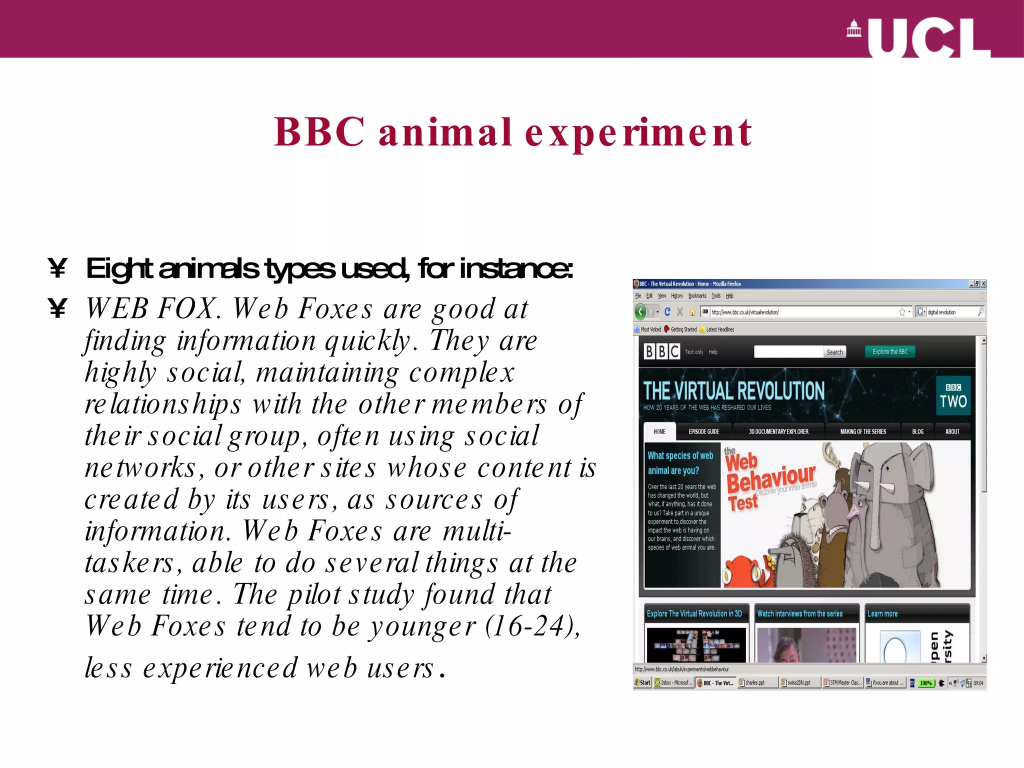 BBC animal experiment Eight animals types used, for instance: WEB FOX. Web Foxes are good at finding information quickly. They are highly social, maintaining complex relationships with the other members of their social group, often using social networks, or other sites whose content is created by its users, as sources of information. Web Foxes are multi-taskers, able to do several things at the same time. The pilot study found that Web Foxes tend to be younger (16-24), less experienced web users . 
