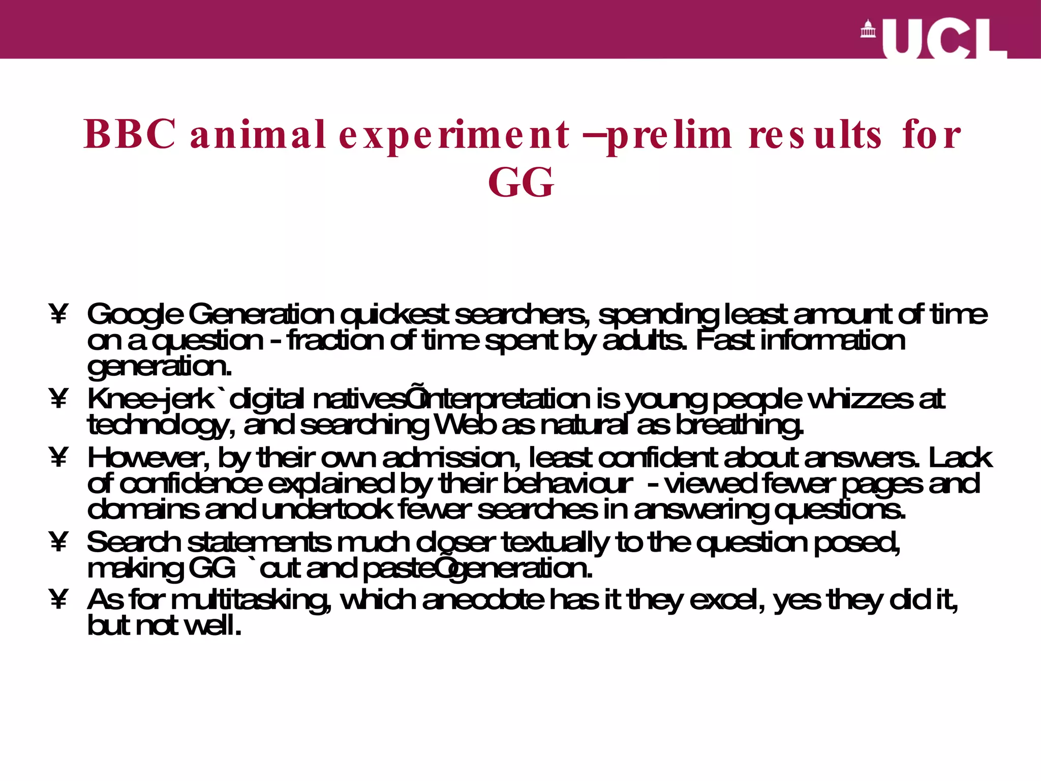 BBC animal experiment –prelim results for GG Google Generation quickest searchers, spending least amount of time on a question - fraction of time spent by adults. Fast information generation. Knee-jerk `digital natives’ interpretation is young people whizzes at technology, and searching Web as natural as breathing. However, by their own admission, least confident about answers. Lack of confidence explained by their behaviour  - viewed fewer pages and domains and undertook fewer searches in answering questions.  Search statements much closer textually to the question posed, making GG  `cut and paste’ generation.  As for multitasking, which anecdote has it they excel, yes they did it, but not well.   