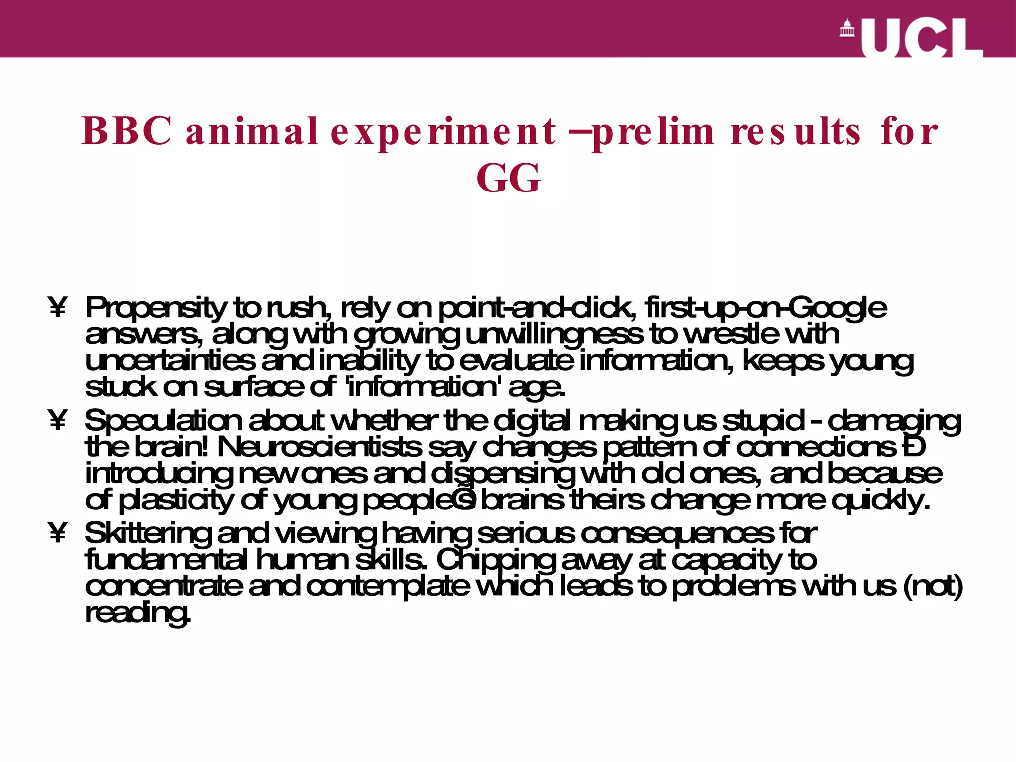 BBC animal experiment –prelim results for GG Propensity to rush, rely on point-and-click, first-up-on-Google answers, along with growing unwillingness to wrestle with uncertainties and inability to evaluate information, keeps young stuck on surface of 'information' age. Speculation about whether the digital making us stupid - damaging the brain! Neuroscientists say changes pattern of connections – introducing new ones and dispensing with old ones, and because of plasticity of young people’s brains theirs change more quickly. Skittering and viewing having serious consequences for fundamental human skills. Chipping away at capacity to concentrate and contemplate which leads to problems with us (not) reading.   