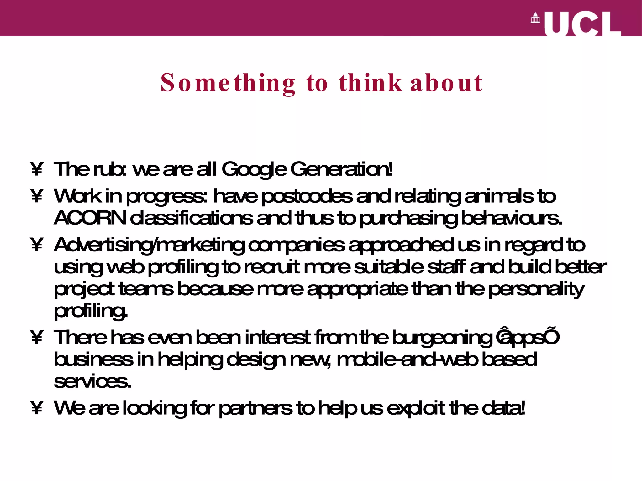 Something to think about The rub: we are all Google Generation! Work in progress: have postcodes and relating animals to ACORN classifications and thus to purchasing behaviours.  Advertising/marketing companies approached us in regard to using web profiling to recruit more suitable staff and build better project teams because more appropriate than the personality profiling. There has even been interest from the burgeoning ‘apps’ business in helping design new, mobile-and-web based services. We are looking for partners to help us exploit the data! 