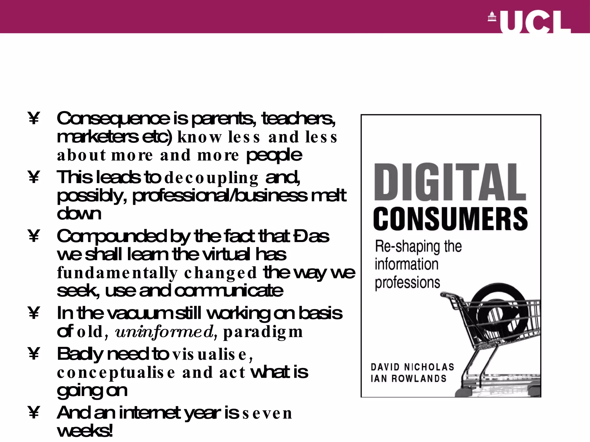 Consequence is parents, teachers, marketers etc)  know less and less about more and more  people This leads to  decoupling  and, possibly, professional/business melt down Compounded by the fact that – as we shall learn the virtual has  fundamentally changed  the way we seek, use and communicate In the vacuum still working on basis of  old,  uninformed , paradigm Badly need to  visualise, conceptualise and act  what is going on And an internet year is  seven  weeks! 