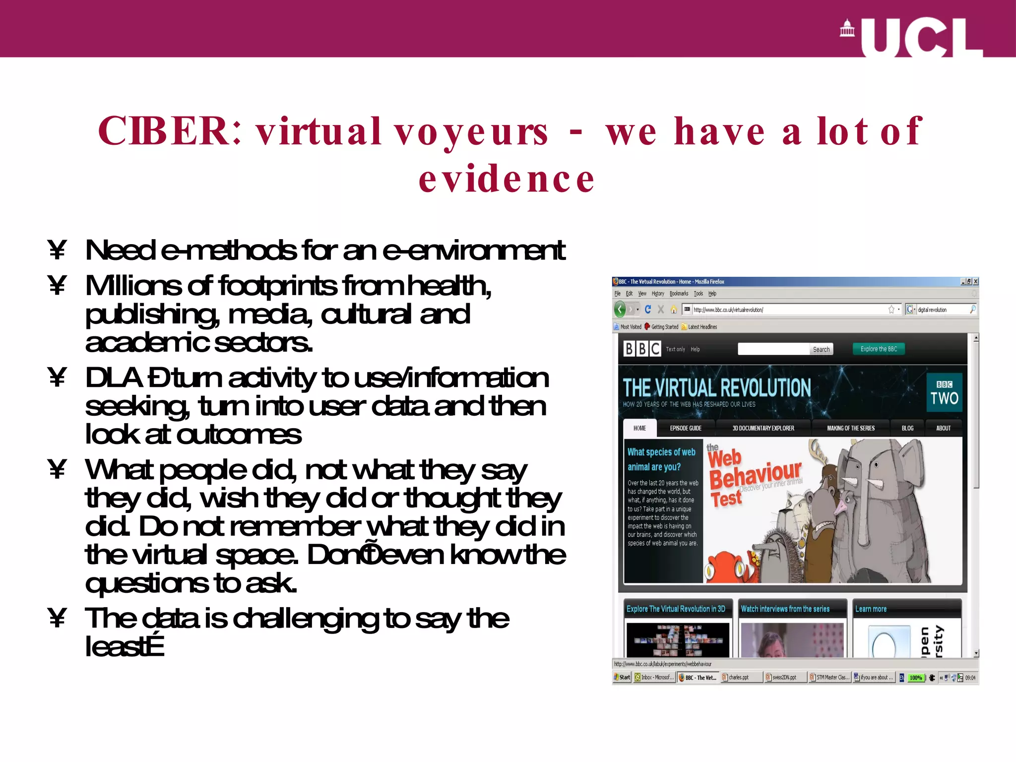CIBER: virtual voyeurs -  we have a lot of evidence Need e-methods for an e-environment  Millions of footprints from health, publishing, media, cultural and academic sectors. DLA – turn activity to use/information seeking, turn into user data and then look at outcomes What people did, not what they say they did, wish they did or thought they did. Do not remember what they did in the virtual space. Don’t even know the questions to ask. The data is challenging to say the least… 