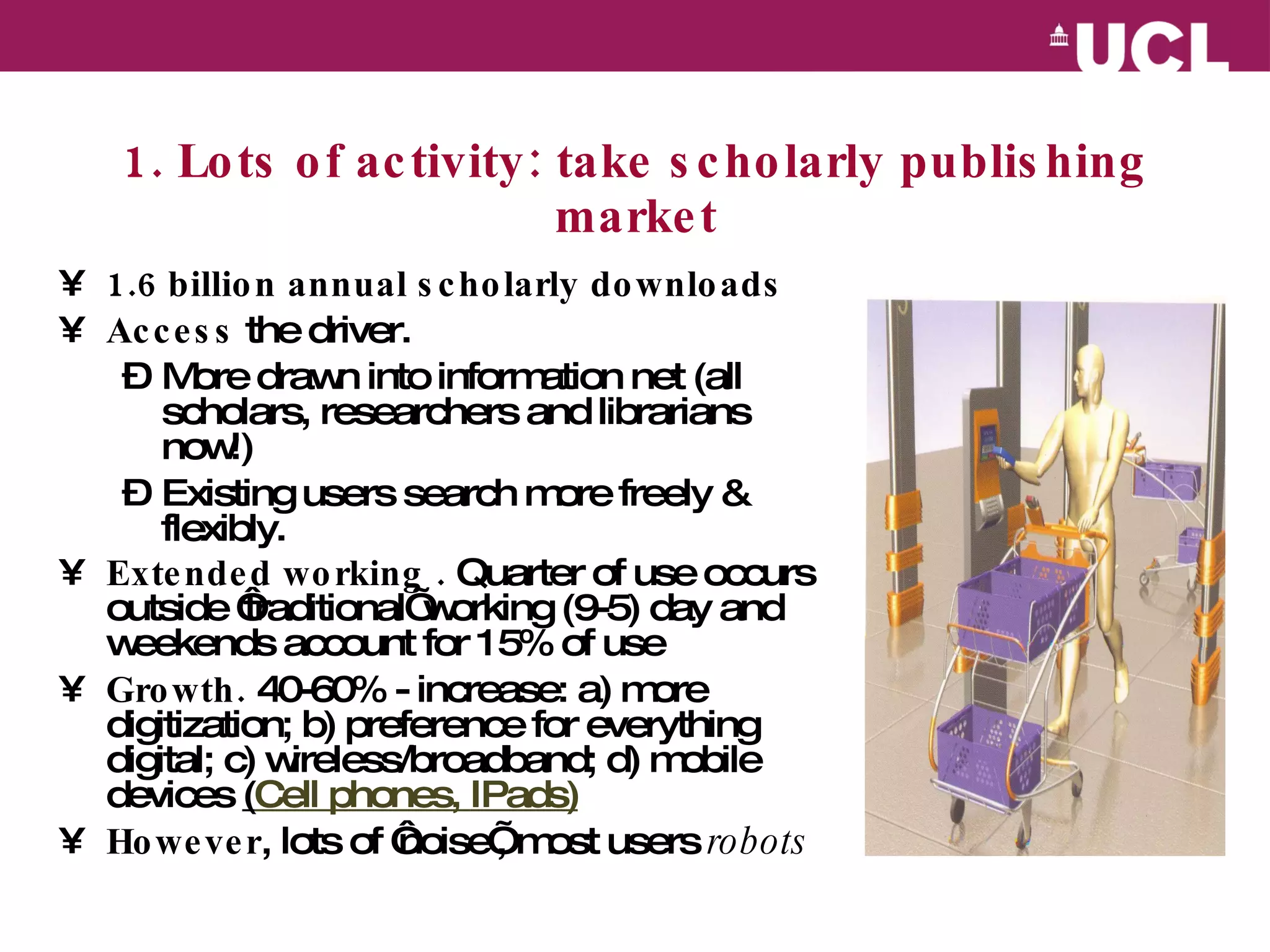 1. Lots of activity: take scholarly publishing market 1.6 billion annual scholarly downloads   Access  the driver.  More drawn into information net (all scholars, researchers and librarians now!) Existing users search more freely & flexibly. Extended working .  Quarter of use occurs outside ‘traditional’ working (9-5) day and weekends account for 15% of use Growth.  40-60% - in crease: a) more digitization; b) preference for everything digital; c) wireless/broadband; d) mobile devices  ( Cell phones,  IPads ) However , lots of ‘noise’, most users  robots 