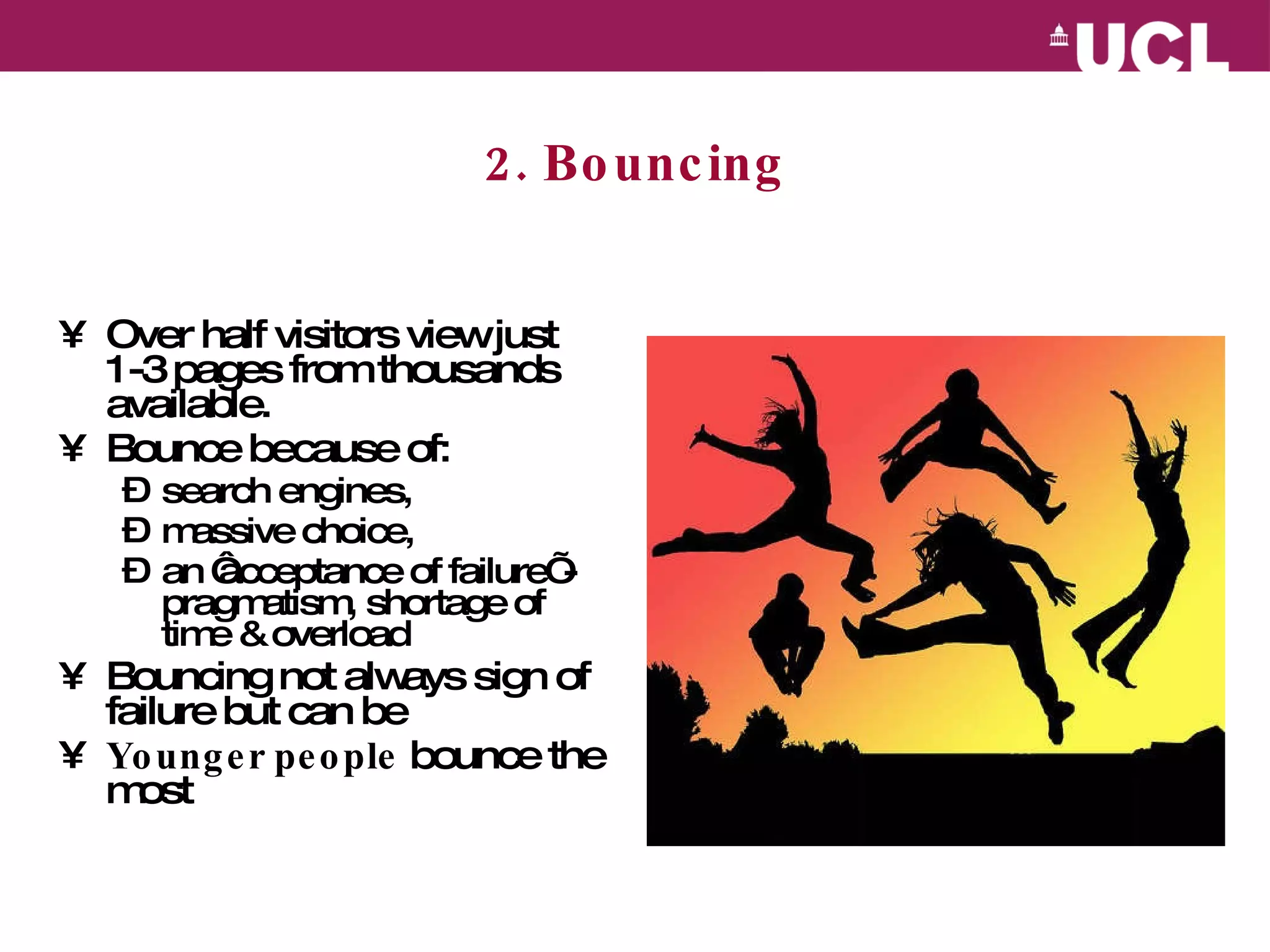 2. Bouncing Over half visitors view just 1-3 pages from thousands available.  Bounce because of: search engines, massive choice, an ‘acceptance of failure’ - pragmatism, shortage of time & overload  Bouncing not always sign of failure but can be Younger people  bounce the most 