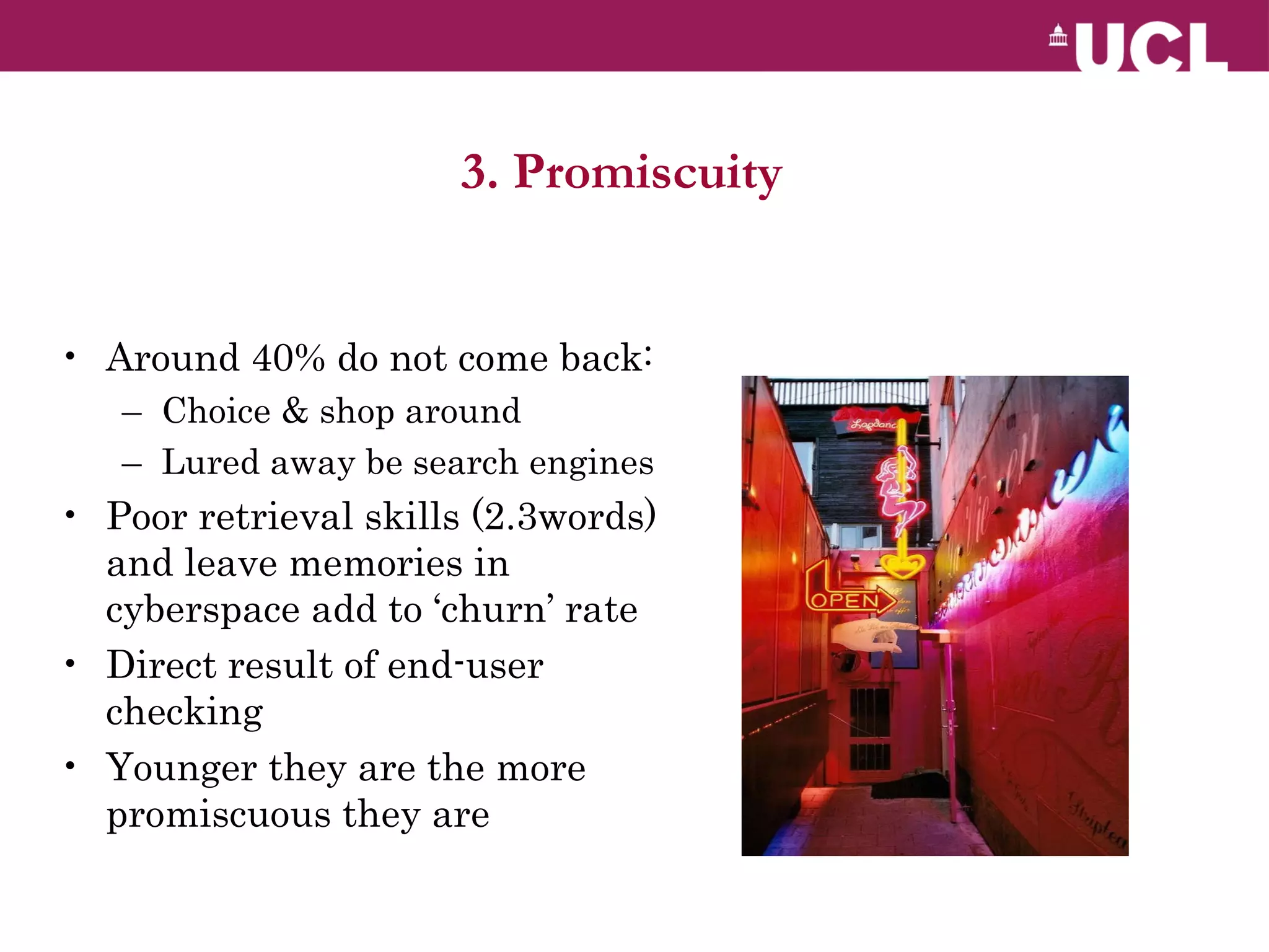 3. Promiscuity  Around 40% do not come back: Choice & shop around Lured away be search engines Poor retrieval skills (2.3words) and leave memories in cyberspace add to ‘churn’ rate Direct result of end-user checking Younger they are the more promiscuous they are 