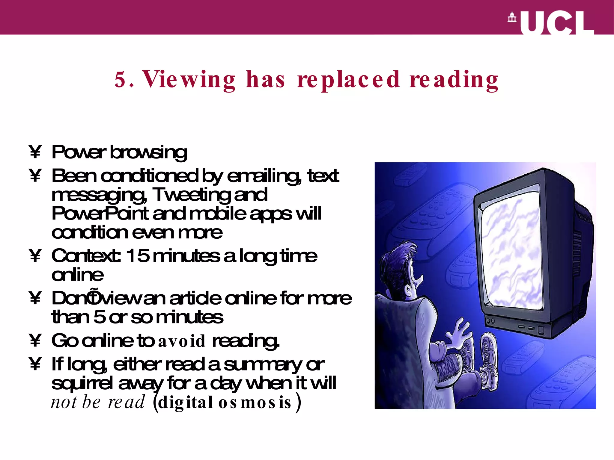 5. Viewing has replaced reading Power browsing  Been conditioned by emailing, text messaging, Tweeting and PowerPoint and mobile apps will condition even more Context: 15 minutes a long time online  Don’t view an article online for more than 5 or so minutes Go online to  avoid  reading.  If long, either read a summary or squirrel away for a day when it will  not be read  (digital osmosis) 