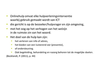 Onlinehulp
     Onlinehulp omvat elke hulpverleningsinterventie
     waarbij gebruik gemaakt wordt van ICT
     die gericht is op de bezoeker/hulpvrager en zijn omgeving,
     met het oog op het verhogen van het welzijn
     in de ruimste zin van het woord.
     Het doel van de hulp kan zijn:
        het verlenen van info of advies,
        het bieden van een luisterend oor (presentie),
        of ondersteuning.
        Ook begeleiding, behandeling en nazorg behoren tot de mogelijke doelen.
(Bocklandt, P. (2011), p. 44)

 7          Philippe Bocklandt - Niet alle smileys lachen Kortrijk/Leuven - Open Universiteit - 9.5.2012
                                                                                                           7
 