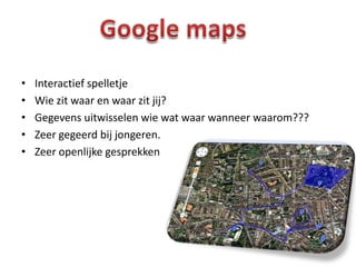 •   Interactief spelletje
•   Wie zit waar en waar zit jij?
•   Gegevens uitwisselen wie wat waar wanneer waarom???
•   Zeer gegeerd bij jongeren.
•   Zeer openlijke gesprekken
 