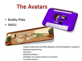 • Buddy Poke
• IMVU




          Jongeren gebruiken de NING dagelijks omdat Buddypoke mogelijk is.
          Netlog Facebook Ning
          Interactie
          Altijd beschikbaar
          Uitlokken van communicatie en aandacht
          Frustraties koelen
 