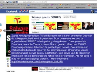 Zopas kondigde president Traian Basescu aan dat een omstreden wet over
de volksgezondheid wordt ingetrokken. Door de nieuwe wet zou de
urgentiedienst SMURD in het gedrang zijn gekomen. Daarop werd via
Facebook een actie 'Salvare pentru Smurd gestart. Meer dan 230.000
Facebookgebruikers tekenden de petitie tegen de wet. Ook artiesten en
intellectuelen kozen de zijde van het internetprotest. Onder druk van de
bevolking wordt de wet dus nu ingetrokken. Een bewijs van de kracht van
internet en van de democratische reflex van de Roemenen. Als het goed is
mag het ook eens gezegd worden.  Meer informatie :
http://www.facebook.com/SalvarepentruSMURD
 