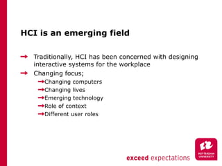 HCI is an emerging field <ul><li>Traditionally, HCI has been concerned with designing interactive systems for the workplac...