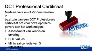 DCT Professional Certificaat
Medewerkers en of ZZP’ers moeten
in
bezit zijn van een DCT Professionals
certificaat om voor onze opdracht-
gevers aan het werk mogen.
 Assessment van kennis en
ervaring
 DCT Values
 Minimaal controle van 3
referenties
DCT Professionals
 