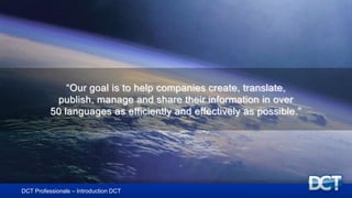 “Our goal is to help companies create, translate,
publish, manage and share their information in over
50 languages as efficiently and effectively as possible.”
DCT Professionals – Introduction DCT
 