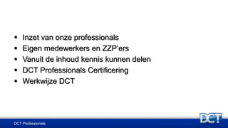 DCT Professionals
 Inzet van onze professionals
 Eigen medewerkers en ZZP’ers
 Vanuit de inhoud kennis kunnen delen
 DCT Professionals Certificering
 Werkwijze DCT
 