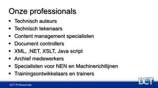 Onze professionals
 Technisch auteurs
 Technisch tekenaars
 Content management specialisten
 Document controllers
 XML, .NET, XSLT, Java script
 Archief medewerkers
 Specialisten voor NEN en Machinerichtlijnen
 Trainingsontwikkelaars en trainers
DCT Professionals
 