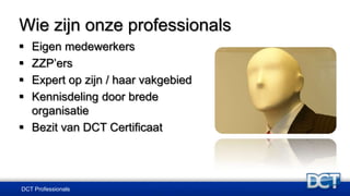DCT Professionals
 Eigen medewerkers
 ZZP’ers
 Expert op zijn / haar vakgebied
 Kennisdeling door brede
organisatie
 Bezit van DCT Certificaat
Wie zijn onze professionals
 