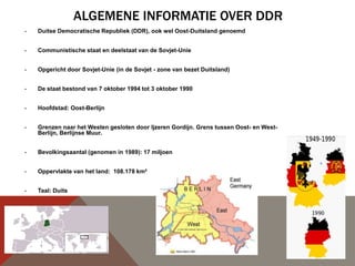 ALGEMENE INFORMATIE OVER DDR
-   Duitse Democratische Republiek (DDR), ook wel Oost-Duitsland genoemd


-   Communistische staat en deelstaat van de Sovjet-Unie


-   Opgericht door Sovjet-Unie (in de Sovjet - zone van bezet Duitsland)


-   De staat bestond van 7 oktober 1994 tot 3 oktober 1990


-   Hoofdstad: Oost-Berlijn


-   Grenzen naar het Westen gesloten door Ijzeren Gordijn. Grens tussen Oost- en West-
    Berlijn, Berlijnse Muur.


-   Bevolkingsaantal (genomen in 1989): 17 miljoen


-   Oppervlakte van het land: 108.178 km²


-   Taal: Duits
 