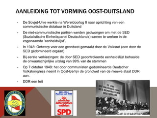 AANLEIDING TOT VORMING OOST-DUITSLAND
-   De Sovjet-Unie werkte na Wereldoorlog II naar oprichting van een
    communistische dictatuur in Duitsland
-   De niet-communistische partijen werden gedwongen om met de SED
    (Sozialistische Einheitspartei Deutschlands) samen te werken in de
    zogenaamde „eenheidslijst‟.
-   In 1948: Ontwerp voor een grondwet gemaakt door de Volksrat (een door de
    SED gedomineerd orgaan)
-   Bij eerste verkiezingen: de door SED gecontroleerde eenheidslijst behaalde
    de onwaarschijnlijke uitslag van 99% van de stemmen
-   Op 7 oktober 1949: het door communisten gedomineerde Deutscher
    Volkskongress neemt in Oost-Berlijn de grondwet van de nieuwe staat DDR
    aan.
-   DDR een feit
 