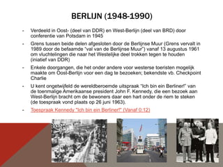 BERLIJN (1948-1990)
-   Verdeeld in Oost- (deel van DDR) en West-Berlijn (deel van BRD) door
    conferentie van Potsdam in 1945
-   Grens tussen beide delen afgesloten door de Berlijnse Muur (Grens vervalt in
    1989 door de befaamde “val van de Berlijnse Muur”) vanaf 13 augustus 1961
    om vluchtelingen die naar het Westelijke deel trokken tegen te houden
    (iniatief van DDR)
-   Enkele doorgangen, die het onder andere voor westerse toeristen mogelijk
    maakte om Oost-Berlijn voor een dag te bezoeken; bekendste vb. Checkpoint
    Charlie
-   U kent ongetwijfeld de wereldberoemde uitspraak “Ich bin ein Berliner!” van
    de toenmalige Amerikaanse president John F. Kennedy, die een bezoek aan
    West-Berlijn bracht om de bewoners daar een hart onder de riem te steken
    (de toespraak vond plaats op 26 juni 1963).
-   Toespraak Kennedy "Ich bin ein Berliner!" (Vanaf 0:12)
 