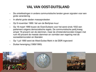 VAL VAN OOST-DUITSLAND
-   De ontwikkelingen in andere communistische landen gaven signalen voor een
    grote verandering
-   In allerlei grote steden massaprotesten
-   Op 9 november 1989: Val van de Berlijnse muur
-   Op 18 maart 1990 kozen de Oost-Duitsers voor het eerst sinds 1932 een
    parlement volgens democratische regels. De communistische partij kreeg
    amper 16 procent van de stemmen, maar de christendemocraten kregen met
    ruim 40 procent de meeste stemmen en vormden een regering met de
    sociaaldemocraten en liberalen
-   Op 1 juli 1990 werd de West-Duitse Mark in de DDR ingevoerd
-   Duitse hereniging (1989/1990)
 