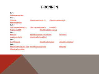 BRONNEN
Dia 1:
Afbeelding vlag DDR
Dia 2:
Wikipedia                   Afbeelding wikipedia (1)     Afbeelding wikipedia (2)
Afbeelding Berlijn
Dia 3:
Tekst over aanleiding (1)   Tekst over aanleiding (2)    Logo SED
Propaganda SED                             Afbeelding Volkskongress
Dia 4:
Wikipedia                   Afbeelding congres van Potsdam              Afbeelding
checkpoint charlie          Afbeelding Berlijnse Muur
Dia 5:
Oost-Duitsland                             Afbeelding Gorbatsjov        Afbeelding rode leger
Dia 6:
Afbeelding West-Duitse mark Afbeelding massaprotest                     Wikipedia
Afbeelding hereniging
 