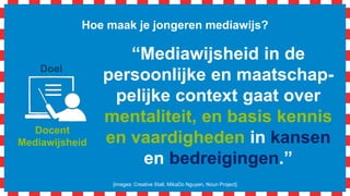 Hoe maak je jongeren mediawijs?
[images: Creative Stall, MikaDo Nguyen, Noun Project]
Docent
Mediawijsheid
Doel
“Mediawijsheid in de
persoonlijke en maatschap-
pelijke context gaat over
mentaliteit, en basis kennis
en vaardigheden in kansen
en bedreigingen.”
 