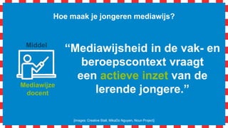Mediawijze
docent
Hoe maak je jongeren mediawijs?
[images: Creative Stall, MikaDo Nguyen, Noun Project]
Middel
“Laat jongeren al
consumerend, participerend
en producerend experts
worden in onderwerpen.”
 