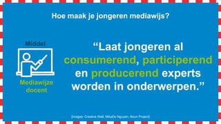 Mediawijze
docent
Hoe maak je jongeren mediawijs?
[images: Creative Stall, MikaDo Nguyen, Noun Project]
Middel
Idee: Laat jongeren op basis van
een onderzoek (consumeren en
participeren) via internet hun
beroepskeuze(s) of een beroep
presenteren in een digitale
poster (produceren).
 