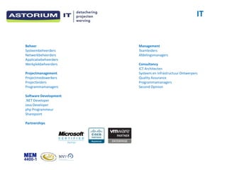 IT


Beheer                 Management
Systeembeheerders      Teamleiders
Netwerkbeheerders      Afdelingsmanagers
Applicatiebeheerders
Werkplekbeheerders     Consultancy
                       ICT Architecten
Projectmanagement      Systeem en Infrastructuur Ontwerpers
Projectmedewerkers     Quality Assurance
Projectleiders         Programmamanagers
Programmamanagers      Second Opinion

Software Development
.NET Developer
Java Developer
php Programmeur
Sharepoint

Partnerships
 