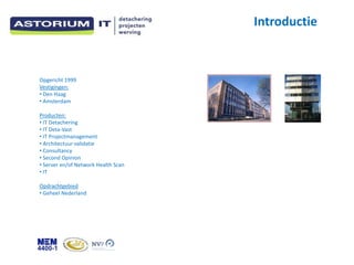Introductie



Opgericht 1999
Vestigingen:
? Den Haag
? Amsterdam

Producten:
? IT Detachering
? IT Deta-Vast
? IT Projectmanagement
? Architectuur validatie
? Consultancy
? Second Opinion
? Server en/of Network Health Scan
? IT

Opdrachtgebied
? Geheel Nederland
 
