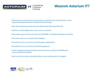 Waarom Astorium IT?


? Altijd de juiste man/vrouw voor de juiste plaats, doordat we n van de grootste, meest
 actuele kandidatenbestanden van Nederland onderhouden

? Voor elke vraag een passende oplossing: Detachering, Werving of Deta-Vast

? Kwaliteit en vakkundigheid door onze ervaren consultants

? Betrouwbaar, geen inlenersrisico door onze NEN4400-1 arbeidsbemiddelings-certificering

? Snel, binnen 24 uur een shortlist met kandidaten

? Transparant, door ons unieke online klantsysteem, MyAstorium

? Voordelig, door ons automatische loyaliteitsprogramma

? Hoog scoringspercentage doordat we meer dan 12 jaar ervaring in bemiddeling van
 ervaren professionals hebben

? Astorium kent de markt en bemiddelt alleen ervaren professionals en managers
 