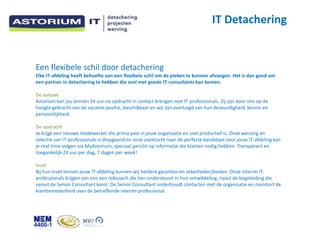 IT Detachering


Een flexibele schil door detachering
Elke IT-afdeling heeft behoefte aan een flexibele schil om de pieken te kunnen afvangen. Het is dan goed om
een partner in detachering te hebben die snel met goede IT-consultants kan komen.

De aanpak
Astorium kan jou binnen 24 uur na opdracht in contact brengen met IT-professionals. Zij zijn door ons op de
hoogte gebracht van de vacante positie, beschikbaar en wij zijn overtuigd van hun deskundigheid, kennis en
persoonlijkheid.

De opdracht
Je krijgt een nieuwe medewerker die prima past in jouw organisatie en snel productief is. Onze werving en
selectie van IT-professionals is diepgaand en onze zoektocht naar de perfecte kandidaat voor jouw IT-afdeling kan
je real-time volgen via MyAstorium, speciaal gericht op informatie die klanten nodig hebben. Transparant en
toegankelijk 24 uur per dag, 7 dagen per week!

Inzet
Bij hun inzet binnen jouw IT-afdeling kunnen wij heldere garanties en zekerheden bieden. Onze interim IT-
professionals krijgen van ons een Jobcoach die hen ondersteunt in hun ontwikkeling, naast de begeleiding die
vanuit de Senior Consultant komt. De Senior Consultant onderhoudt contacten met de organisatie en monitort de
klanttevredenheid over de betreffende interim-professional.
 