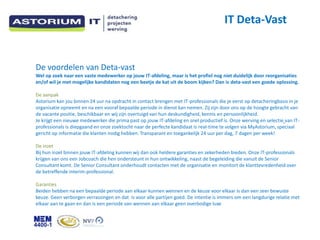 IT Deta-Vast


De voordelen van Deta-vast
Wel op zoek naar een vaste medewerker op jouw IT-afdeling, maar is het profiel nog niet duidelijk door reorganisaties
en/of wil je met mogelijke kandidaten nog een beetje de kat uit de boom kijken? Dan is deta-vast een goede oplossing.

De aanpak
Astorium kan jou binnen 24 uur na opdracht in contact brengen met IT-professionals die je eerst op detacheringbasis in je
organisatie opneemt en na een vooraf bepaalde periode in dienst kan nemen. Zij zijn door ons op de hoogte gebracht van
de vacante positie, beschikbaar en wij zijn overtuigd van hun deskundigheid, kennis en persoonlijkheid.
Je krijgt een nieuwe medewerker die prima past op jouw IT-afdeling en snel productief is. Onze werving en selectie van IT-
professionals is diepgaand en onze zoektocht naar de perfecte kandidaat is real-time te volgen via MyAstorium, speciaal
gericht op informatie die klanten nodig hebben. Transparant en toegankelijk 24 uur per dag, 7 dagen per week!

De inzet
Bij hun inzet binnen jouw IT-afdeling kunnen wij dan ook heldere garanties en zekerheden bieden. Onze IT-professionals
krijgen van ons een Jobcoach die hen ondersteunt in hun ontwikkeling, naast de begeleiding die vanuit de Senior
Consultant komt. De Senior Consultant onderhoudt contacten met de organisatie en monitort de klanttevredenheid over
de betreffende interim-professional.

Garanties
Beiden hebben na een bepaalde periode aan elkaar kunnen wennen en de keuze voor elkaar is dan een zeer bewuste
keuze. Geen verborgen verrassingen en dat is voor alle partijen goed. De intentie is immers om een langdurige relatie met
elkaar aan te gaan en dan is een periode van wennen aan elkaar geen overbodige luxe
 